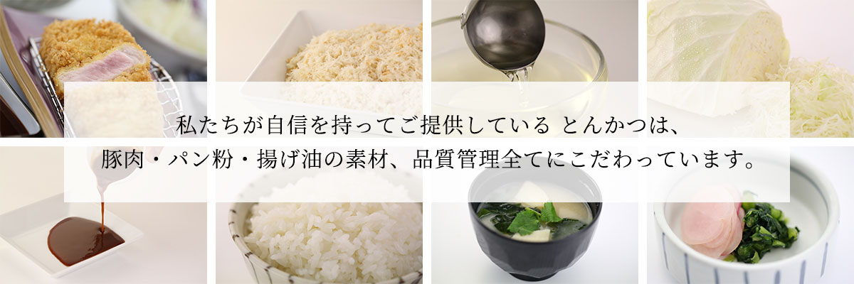 私たちが自信を持ってご提供している とんかつは、豚肉・パン粉・揚げ油の素材、品質管理全てにこだわっています。
